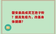 磐安县森成灵芝孢子粉？提高免疫力，改善身体健康？
