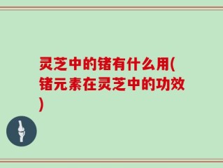 灵芝中的锗有什么用(锗元素在灵芝中的功效)