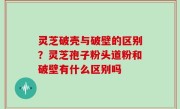 灵芝破壳与破壁的区别？灵芝孢子粉头道粉和破壁有什么区别吗