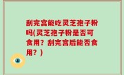 刮完宫能吃灵芝孢子粉吗(灵芝孢子粉是否可食用？刮完宫后能否食用？)