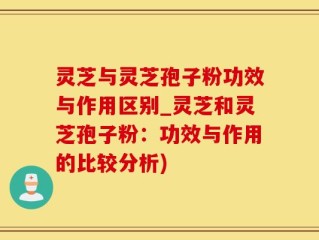 灵芝与灵芝孢子粉功效与作用区别_灵芝和灵芝孢子粉：功效与作用的比较分析)