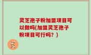 灵芝孢子粉加盟项目可以做吗(加盟灵芝孢子粉项目可行吗？)