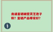 南通富硒破壁灵芝孢子粉？富硒产品哪家好？