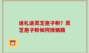 送礼送灵芝孢子粉？灵芝孢子粉如何找销路