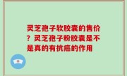 灵芝孢子软胶囊的售价？灵芝孢子粉胶囊是不是真的有抗癌的作用