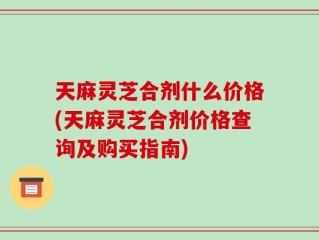天麻灵芝合剂什么价格(天麻灵芝合剂价格查询及购买指南)