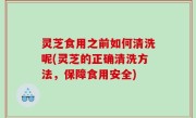 灵芝食用之前如何清洗呢(灵芝的正确清洗方法，保障食用安全)