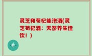 灵芝和苟杞能泡酒(灵芝苟杞酒：天然养生佳饮！)