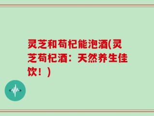 灵芝和苟杞能泡酒(灵芝苟杞酒：天然养生佳饮！)