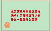 吃灵芝孢子粉能改善皮肤吗？灵芝粉还可以参什么一起做什么面膜