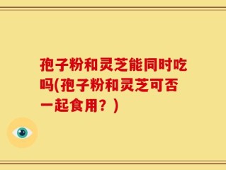 孢子粉和灵芝能同时吃吗(孢子粉和灵芝可否一起食用？)