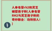 人参皂苷rh2和灵芝破壁孢子粉(人参皂苷RH2与灵芝孢子粉的奇妙联合：功效惊人！)