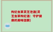 枸杞虫草灵芝泡酒(灵芝虫草枸杞酒：守护健康的美味佳酿)