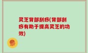 灵芝背部刮痧(背部刮痧有助于提高灵芝的功效)