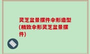 灵芝盆景摆件伞形造型(精致伞形灵芝盆景摆件)