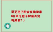 灵芝孢子粉含有类激素吗(灵芝孢子粉是否含有激素？)