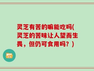灵芝有苦的嘛能吃吗(灵芝的苦味让人望而生畏，但仍可食用吗？)