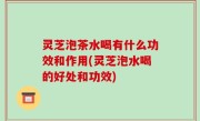 灵芝泡茶水喝有什么功效和作用(灵芝泡水喝的好处和功效)
