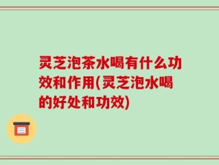 灵芝泡茶水喝有什么功效和作用(灵芝泡水喝的好处和功效)