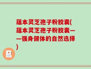 蕴本灵芝孢子粉胶囊(蕴本灵芝孢子粉胶囊——强身健体的自然选择)