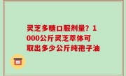 灵芝多糖口服剂量？1000公斤灵芝萃体可取出多少公斤纯孢子油