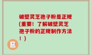 破壁灵芝孢子粉是正规(重要！了解破壁灵芝孢子粉的正规制作方法！)