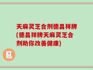 天麻灵芝合剂德昌祥牌(德昌祥牌天麻灵芝合剂助你改善健康)
