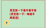 灵芝蒸一下是不是不苦(灵芝蒸一下：味道不再苦涩)