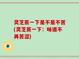 灵芝蒸一下是不是不苦(灵芝蒸一下：味道不再苦涩)