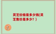 灵芝价格是多少钱(灵芝售价是多少？)