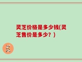 灵芝价格是多少钱(灵芝售价是多少？)