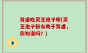 肾虚吃灵芝孢子粉(灵芝孢子粉有助于肾虚，你知道吗？)