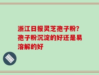浙江日报灵芝孢子粉？孢子粉沉淀的好还是易溶解的好