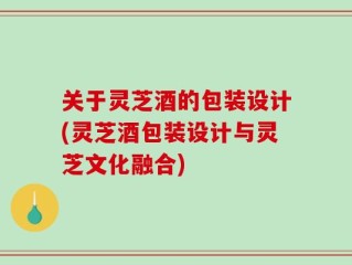 关于灵芝酒的包装设计(灵芝酒包装设计与灵芝文化融合)