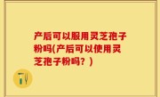产后可以服用灵芝孢子粉吗(产后可以使用灵芝孢子粉吗？)