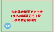 金利牌破壁灵芝孢子粉(优选破壁灵芝孢子粉，强力推荐金利牌！)