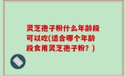 灵芝孢子粉什么年龄段可以吃(适合哪个年龄段食用灵芝孢子粉？)