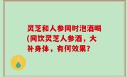 灵芝和人参同时泡酒喝(同饮灵芝人参酒，大补身体，有何效果？