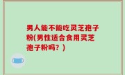 男人能不能吃灵芝孢子粉(男性适合食用灵芝孢子粉吗？)