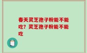 春天灵芝孢子粉能不能吃？灵芝孢子粉能不能吃