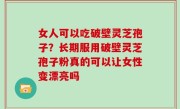 女人可以吃破壁灵芝孢子？长期服用破壁灵芝孢子粉真的可以让女性变漂亮吗