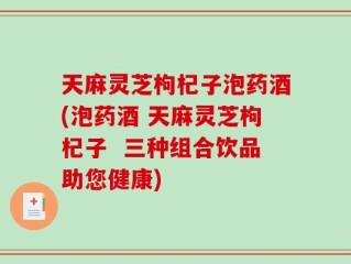 天麻灵芝枸杞子泡药酒(泡药酒 天麻灵芝枸杞子  三种组合饮品助您健康)