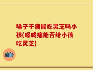嗓子干痛能吃灵芝吗小孩(喉咙痛能否给小孩吃灵芝)