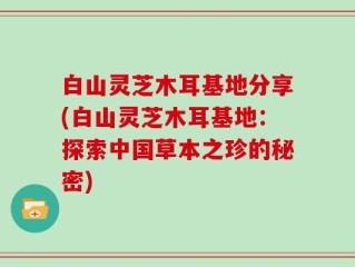 白山灵芝木耳基地分享(白山灵芝木耳基地：探索中国草本之珍的秘密)