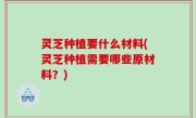 灵芝种植要什么材料(灵芝种植需要哪些原材料？)