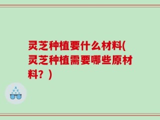 灵芝种植要什么材料(灵芝种植需要哪些原材料？)