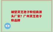 破壁灵芝孢子粉招商源头厂家？广州灵芝孢子粉品牌