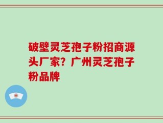 破壁灵芝孢子粉招商源头厂家？广州灵芝孢子粉品牌