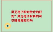 灵芝孢子粉对放疗的好处？灵芝孢子粉真的可以提高免疫力吗