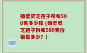 破壁灵芝孢子粉每500克多少钱 (破壁灵芝孢子粉每500克价格是多少？)